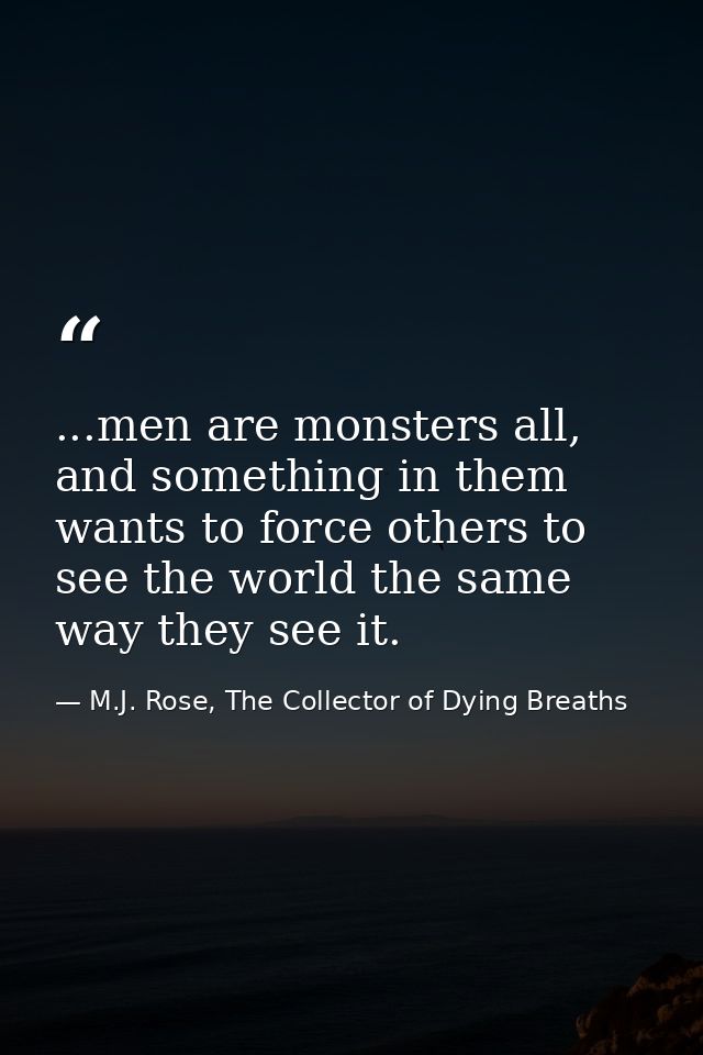 ...men are monsters all, and something in them wants to force others to see the world the same way they see it. — M.J. Rose, The Collector of Dying Breaths