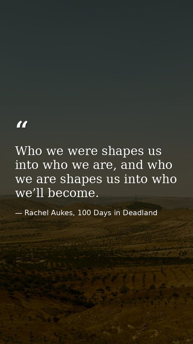 Who we were shapes us into who we are, and who we are shapes us into who we’ll become. — Rachel Aukes, 100 Days in Deadland