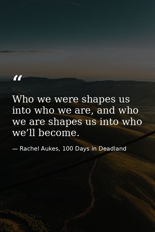 Who we were shapes us into who we are, and who we are shapes us into who we’ll become. — Rachel Aukes, 100 Days in Deadland