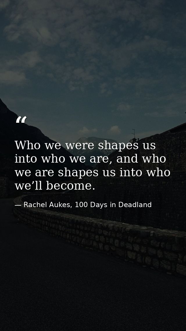 Who we were shapes us into who we are, and who we are shapes us into who we’ll become. — Rachel Aukes, 100 Days in Deadland