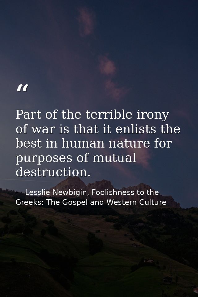 Part of the terrible irony of war is that it enlists the best in human nature for purposes of mutual destruction. — Lesslie Newbigin, Foolishness to the Greeks: The Gospel and Western Culture