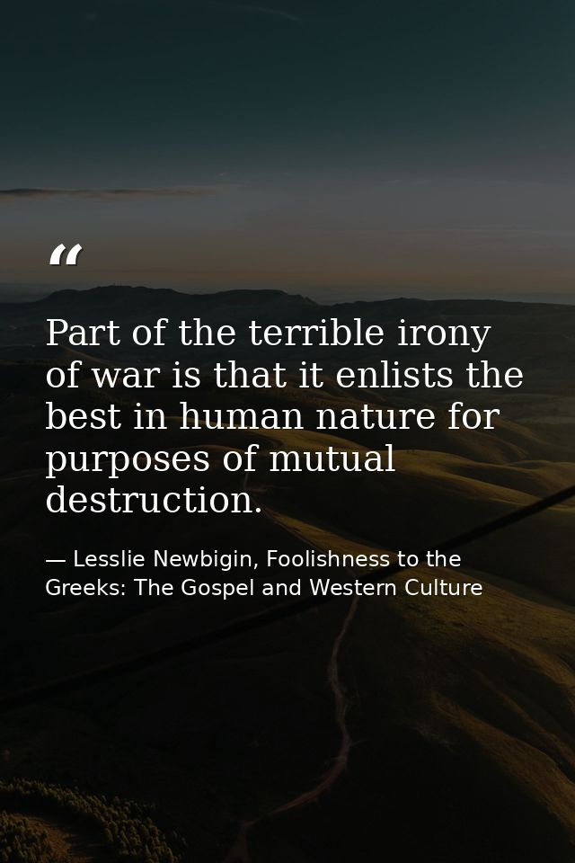 Part of the terrible irony of war is that it enlists the best in human nature for purposes of mutual destruction. — Lesslie Newbigin, Foolishness to the Greeks: The Gospel and Western Culture