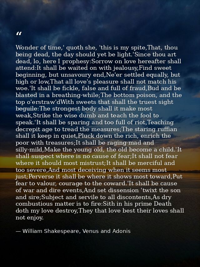 Wonder of time,' quoth she, 'this is my spite,That, thou being dead, the day should yet be light.'Since thou art dead, l — William Shakespeare, Venus and Adonis