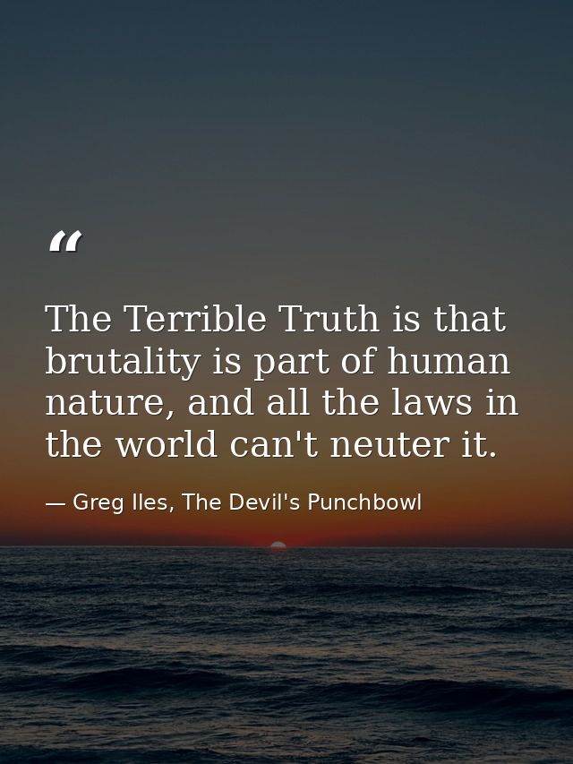 The Terrible Truth is that brutality is part of human nature, and all the laws in the world can't neuter it. — Greg Iles, The Devil's Punchbowl