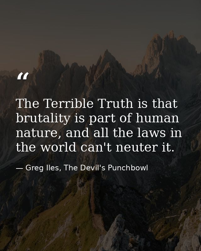 The Terrible Truth is that brutality is part of human nature, and all the laws in the world can't neuter it. — Greg Iles, The Devil's Punchbowl