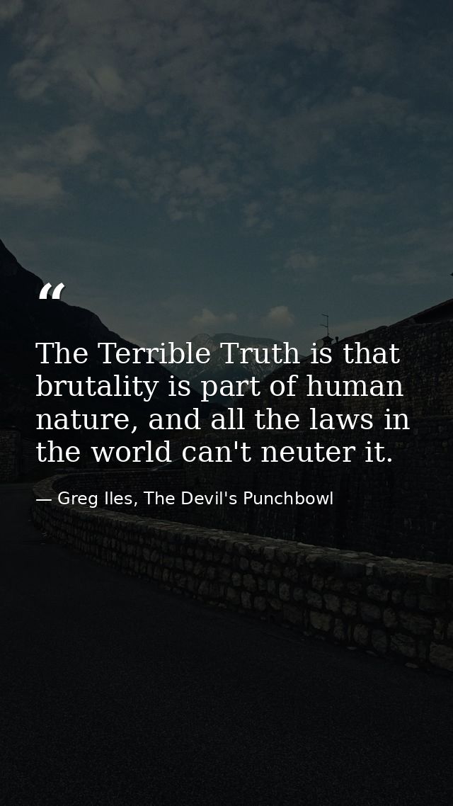 The Terrible Truth is that brutality is part of human nature, and all the laws in the world can't neuter it. — Greg Iles, The Devil's Punchbowl