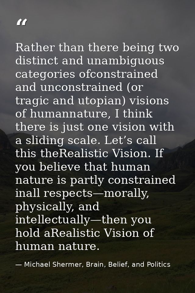Rather than there being two distinct and unambiguous categories ofconstrained and unconstrained (or tragic and utopian)  — Michael Shermer, Brain, Belief, and Politics