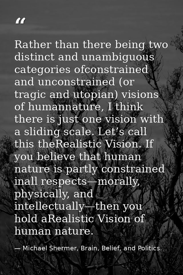 Rather than there being two distinct and unambiguous categories ofconstrained and unconstrained (or tragic and utopian)  — Michael Shermer, Brain, Belief, and Politics