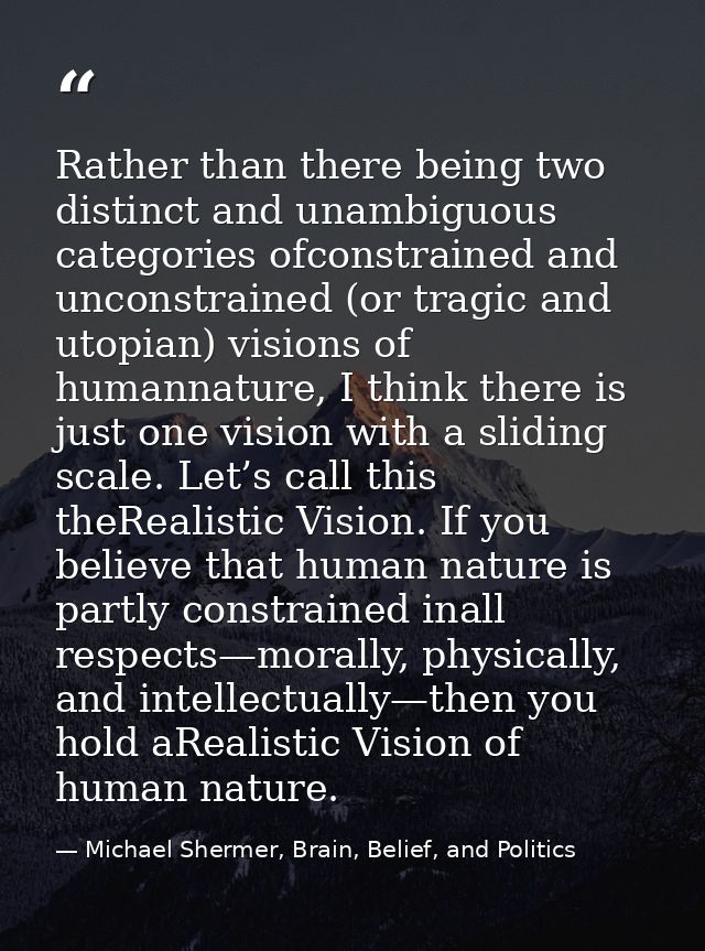 Rather than there being two distinct and unambiguous categories ofconstrained and unconstrained (or tragic and utopian)  — Michael Shermer, Brain, Belief, and Politics