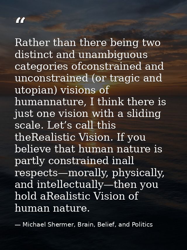 Rather than there being two distinct and unambiguous categories ofconstrained and unconstrained (or tragic and utopian)  — Michael Shermer, Brain, Belief, and Politics