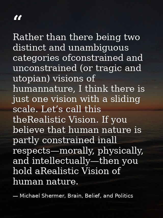 Rather than there being two distinct and unambiguous categories ofconstrained and unconstrained (or tragic and utopian)  — Michael Shermer, Brain, Belief, and Politics