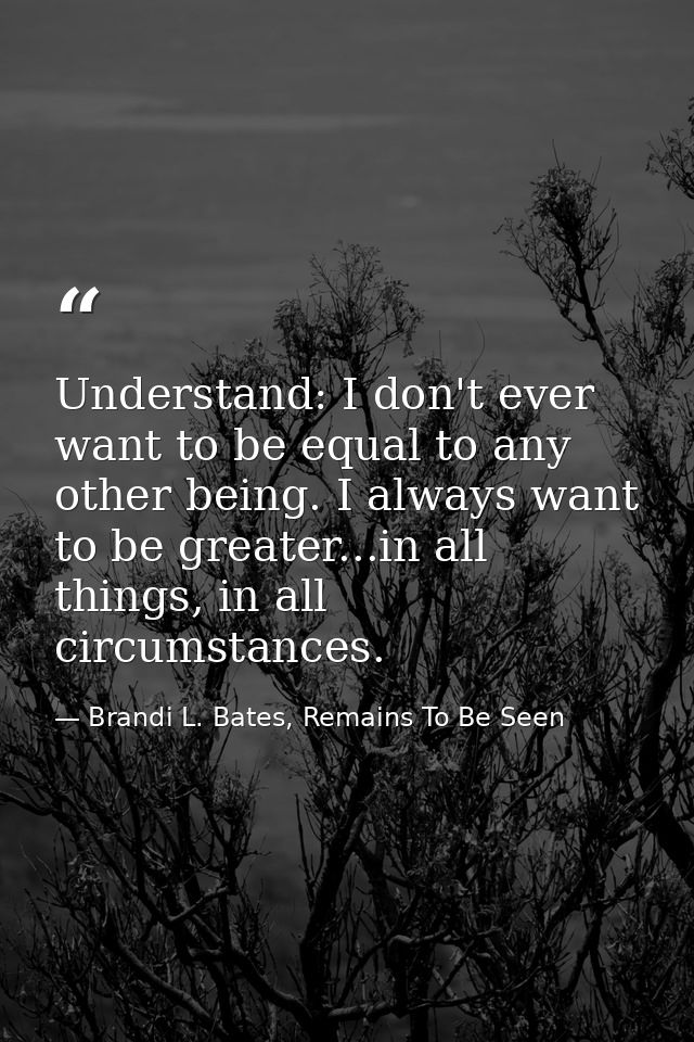 Understand: I don't ever want to be equal to any other being. I always want to be greater...in all things, in all circum — Brandi L. Bates, Remains To Be Seen