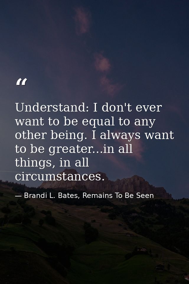 Understand: I don't ever want to be equal to any other being. I always want to be greater...in all things, in all circum — Brandi L. Bates, Remains To Be Seen