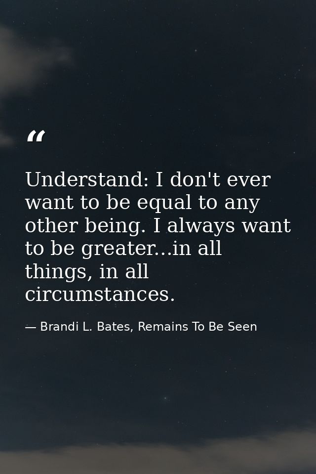 Understand: I don't ever want to be equal to any other being. I always want to be greater...in all things, in all circum — Brandi L. Bates, Remains To Be Seen