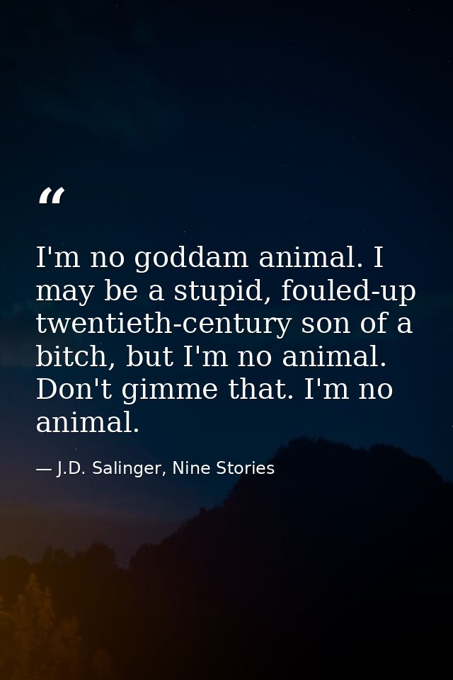I'm no goddam animal. I may be a stupid, fouled-up twentieth-century son of a bitch, but I'm no animal. Don't gimme that — J.D. Salinger, Nine Stories