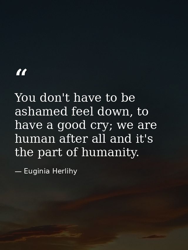 You don't have to be ashamed feel down, to have a good cry; we are human after all and it's the part of humanity. — Euginia Herlihy