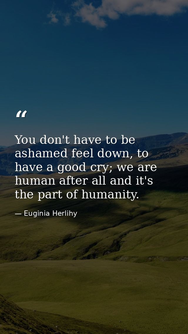 You don't have to be ashamed feel down, to have a good cry; we are human after all and it's the part of humanity. — Euginia Herlihy