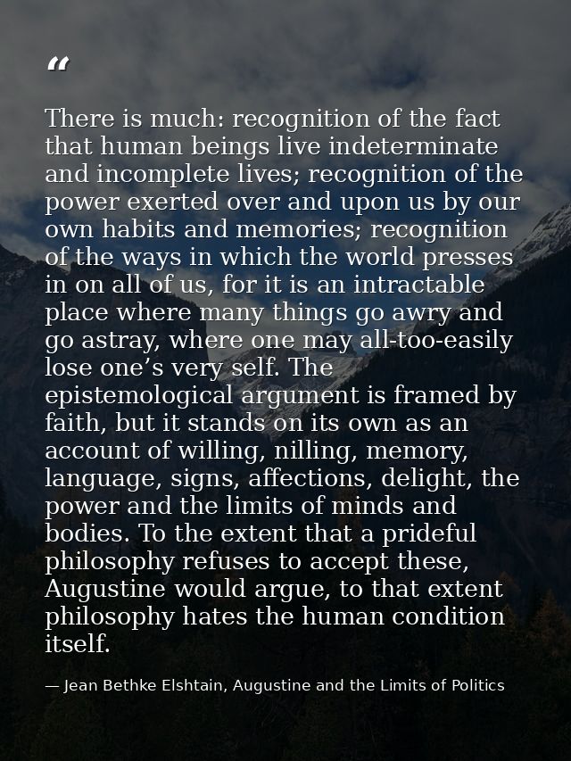 There is much: recognition of the fact that human beings live indeterminate and incomplete lives; recognition of the pow — Jean Bethke Elshtain, Augustine and the Limits of Politics