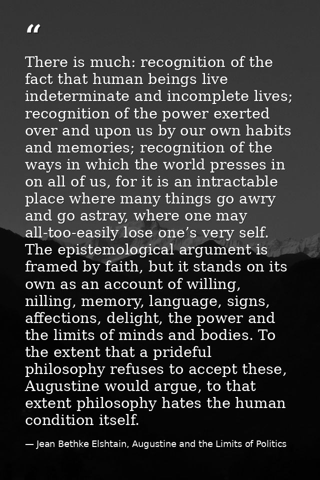 There is much: recognition of the fact that human beings live indeterminate and incomplete lives; recognition of the pow — Jean Bethke Elshtain, Augustine and the Limits of Politics