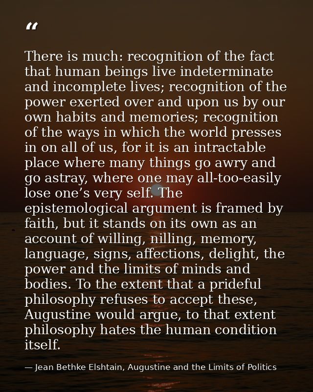 There is much: recognition of the fact that human beings live indeterminate and incomplete lives; recognition of the pow — Jean Bethke Elshtain, Augustine and the Limits of Politics