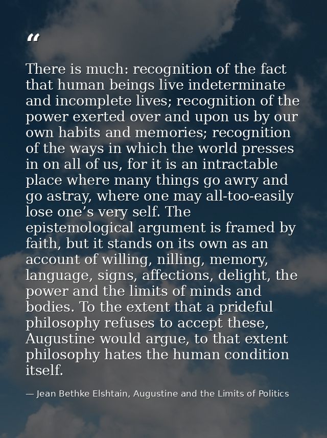 There is much: recognition of the fact that human beings live indeterminate and incomplete lives; recognition of the pow — Jean Bethke Elshtain, Augustine and the Limits of Politics