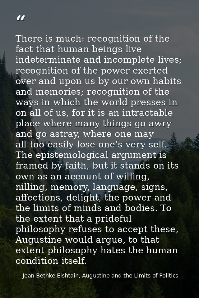 There is much: recognition of the fact that human beings live indeterminate and incomplete lives; recognition of the pow — Jean Bethke Elshtain, Augustine and the Limits of Politics