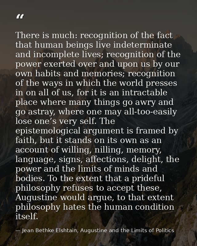There is much: recognition of the fact that human beings live indeterminate and incomplete lives; recognition of the pow — Jean Bethke Elshtain, Augustine and the Limits of Politics