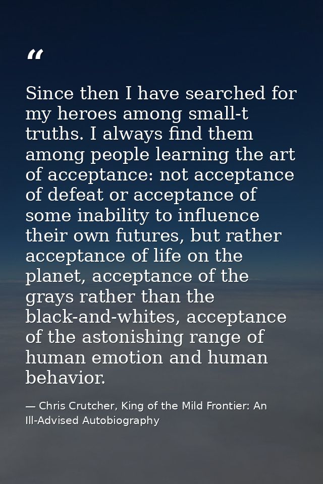 Since then I have searched for my heroes among small-t truths. I always find them among people learning the art of accep — Chris Crutcher, King of the Mild Frontier: An Ill-Advised Autobiography