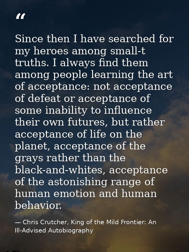 Since then I have searched for my heroes among small-t truths. I always find them among people learning the art of accep — Chris Crutcher, King of the Mild Frontier: An Ill-Advised Autobiography