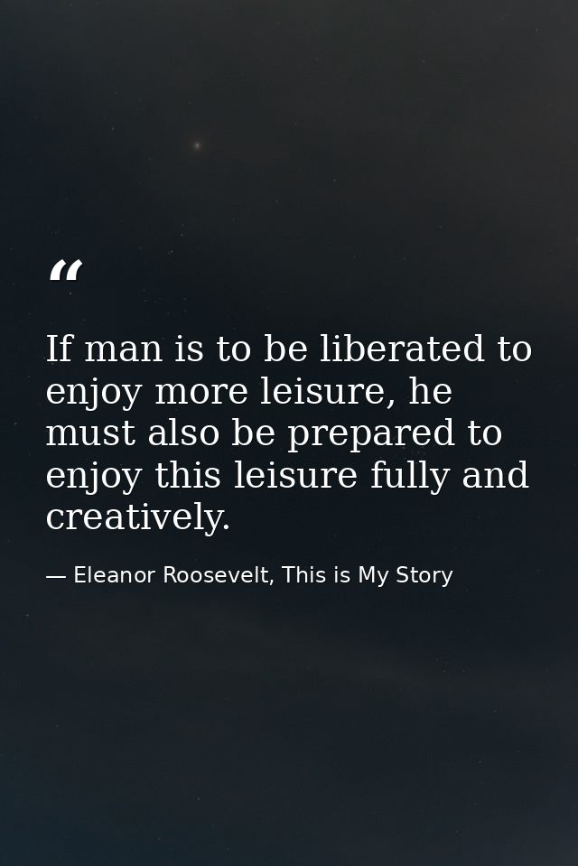 If man is to be liberated to enjoy more leisure, he must also be prepared to enjoy this leisure fully and creatively. — Eleanor Roosevelt, This is My Story