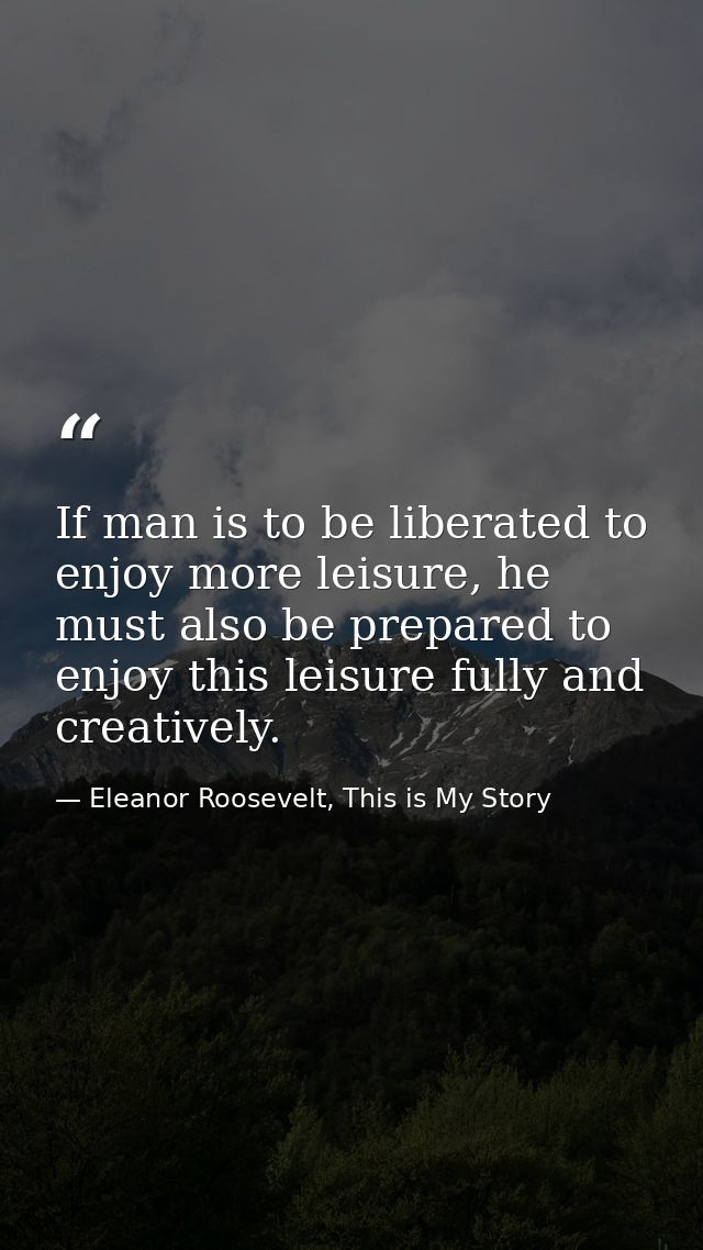 If man is to be liberated to enjoy more leisure, he must also be prepared to enjoy this leisure fully and creatively. — Eleanor Roosevelt, This is My Story
