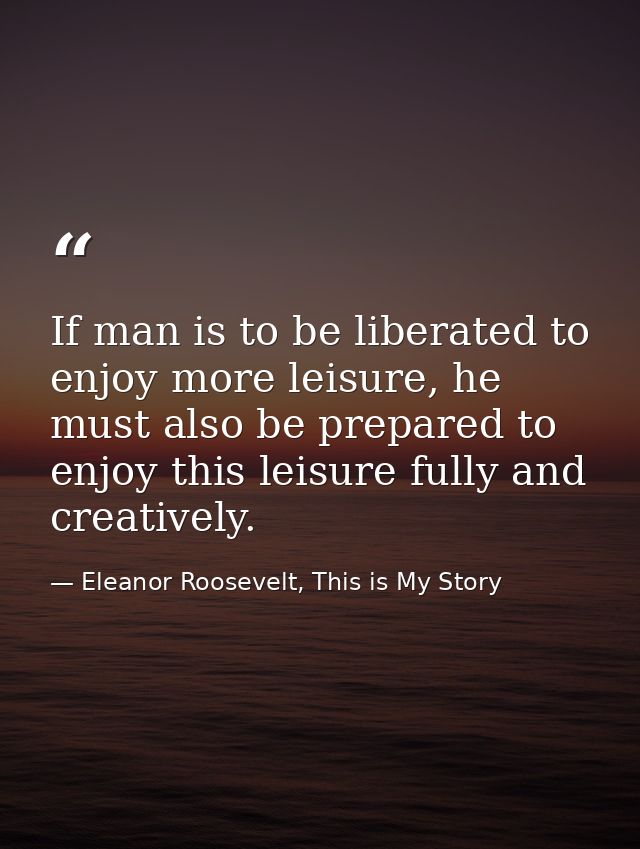 If man is to be liberated to enjoy more leisure, he must also be prepared to enjoy this leisure fully and creatively. — Eleanor Roosevelt, This is My Story