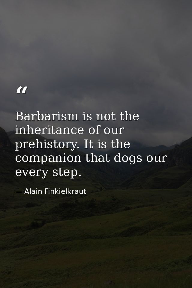 Barbarism is not the inheritance of our prehistory. It is the companion that dogs our every step. — Alain Finkielkraut