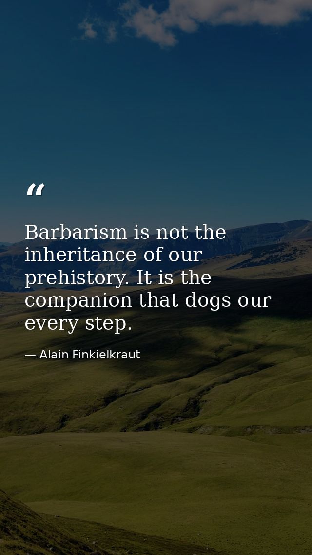 Barbarism is not the inheritance of our prehistory. It is the companion that dogs our every step. — Alain Finkielkraut
