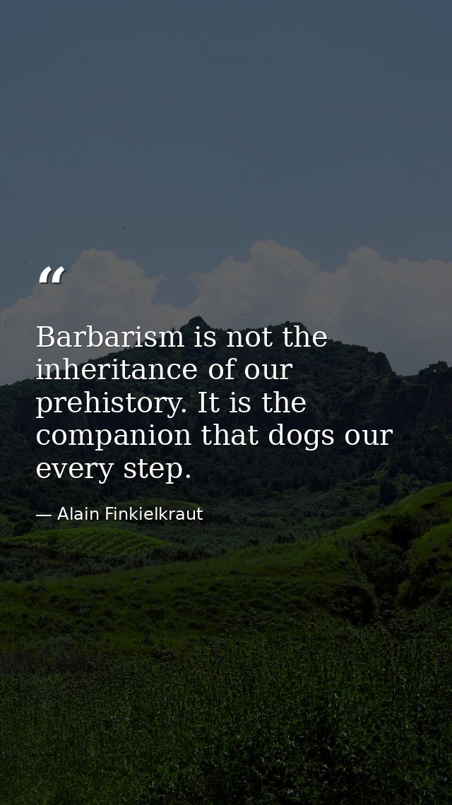 Barbarism is not the inheritance of our prehistory. It is the companion that dogs our every step. — Alain Finkielkraut