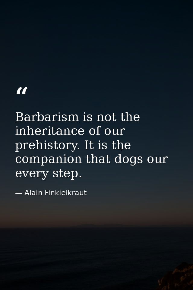 Barbarism is not the inheritance of our prehistory. It is the companion that dogs our every step. — Alain Finkielkraut