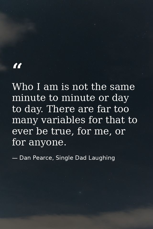 Who I am is not the same minute to minute or day to day. There are far too many variables for that to ever be true, for  — Dan Pearce, Single Dad Laughing