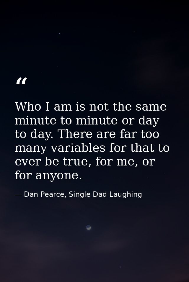 Who I am is not the same minute to minute or day to day. There are far too many variables for that to ever be true, for  — Dan Pearce, Single Dad Laughing