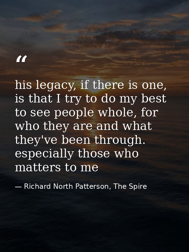 his legacy, if there is one, is that I try to do my best to see people whole, for who they are and what they've been thr — Richard North Patterson, The Spire