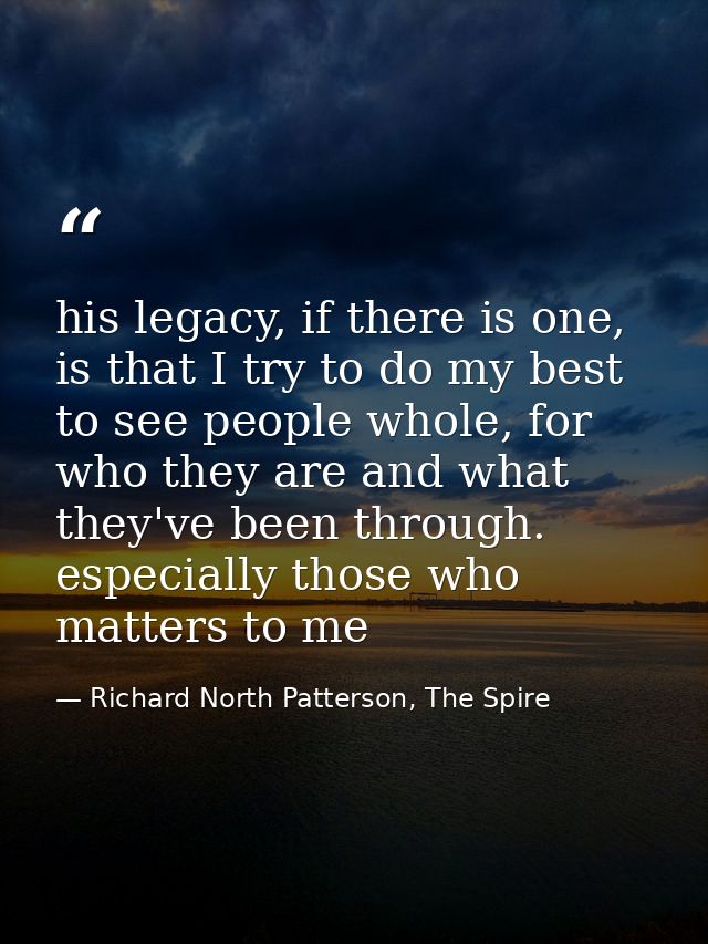 his legacy, if there is one, is that I try to do my best to see people whole, for who they are and what they've been thr — Richard North Patterson, The Spire