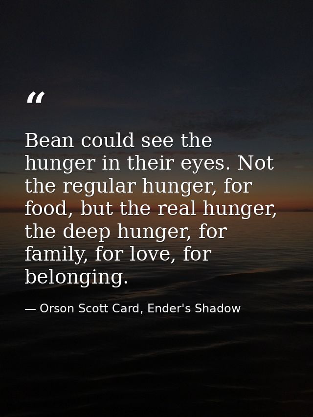Bean could see the hunger in their eyes. Not the regular hunger, for food, but the real hunger, the deep hunger, for fam — Orson Scott Card, Ender's Shadow