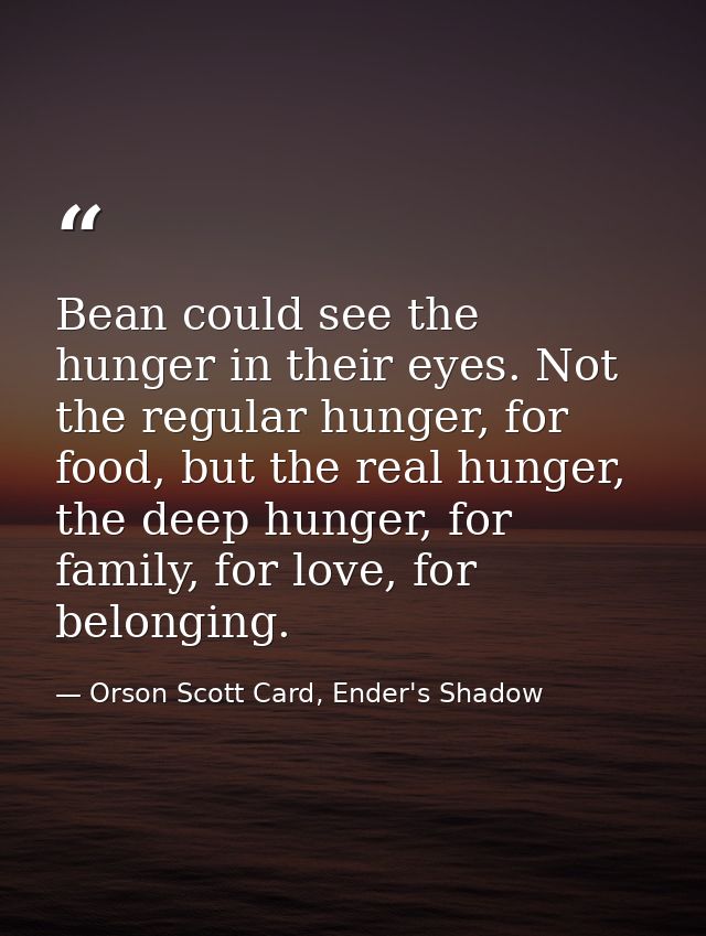 Bean could see the hunger in their eyes. Not the regular hunger, for food, but the real hunger, the deep hunger, for fam — Orson Scott Card, Ender's Shadow