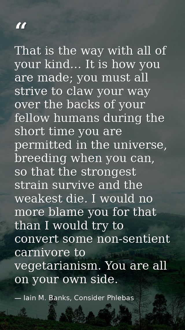 That is the way with all of your kind… It is how you are made; you must all strive to claw your way over the backs of yo — Iain M. Banks, Consider Phlebas