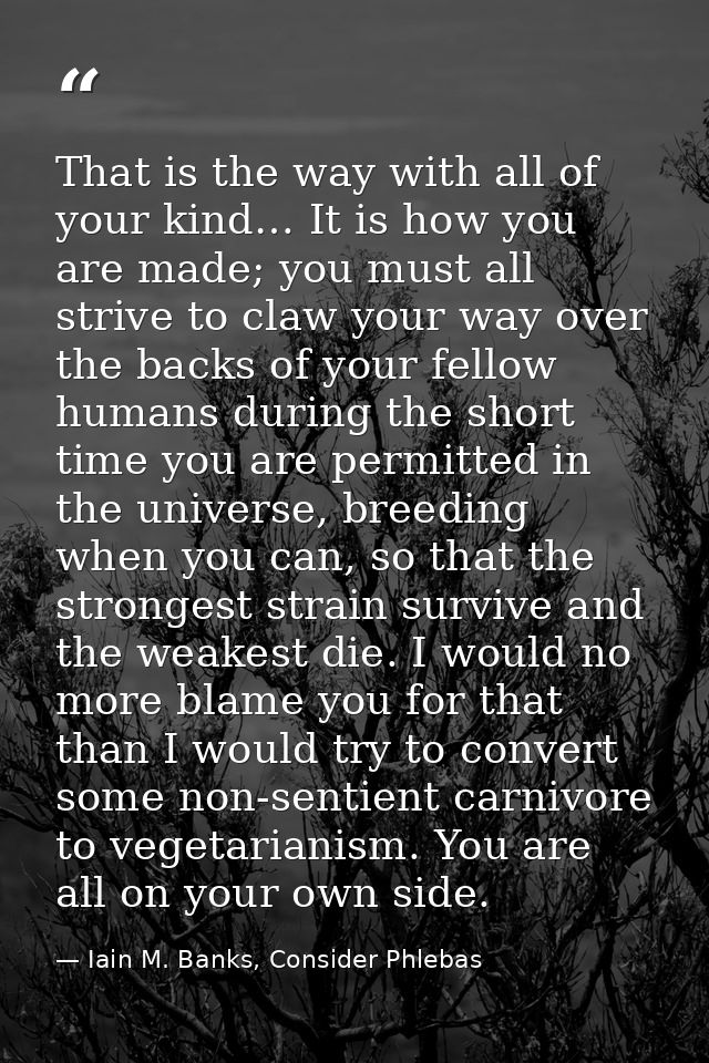 That is the way with all of your kind… It is how you are made; you must all strive to claw your way over the backs of yo — Iain M. Banks, Consider Phlebas