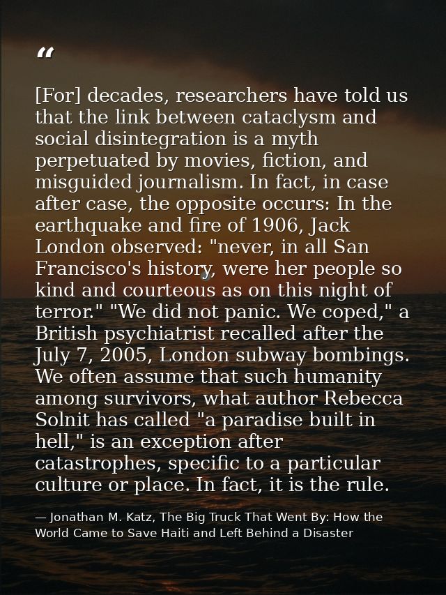 [For] decades, researchers have told us that the link between cataclysm and social disintegration is a myth perpetuated  — Jonathan M. Katz, The Big Truck That Went By: How the World Came to Save Haiti and Left Behind a Disaster