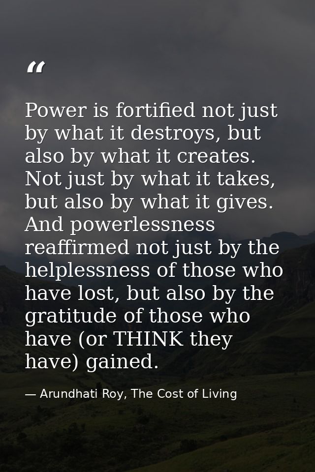 Power is fortified not just by what it destroys, but also by what it creates. Not just by what it takes, but also by wha — Arundhati Roy, The Cost of Living