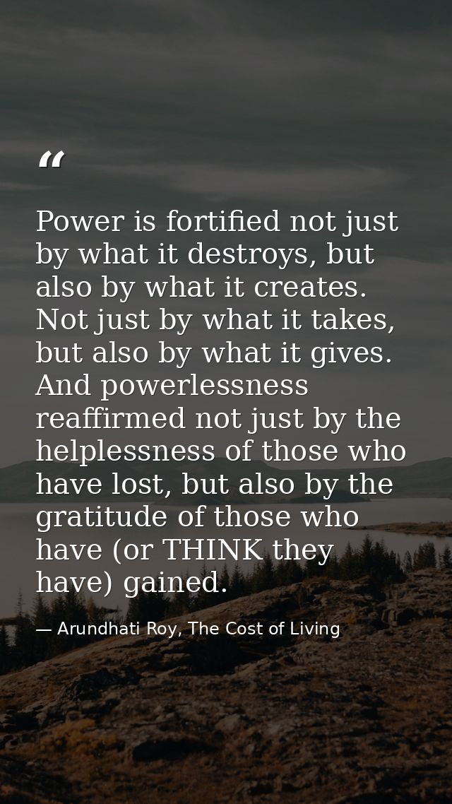 Power is fortified not just by what it destroys, but also by what it creates. Not just by what it takes, but also by wha — Arundhati Roy, The Cost of Living