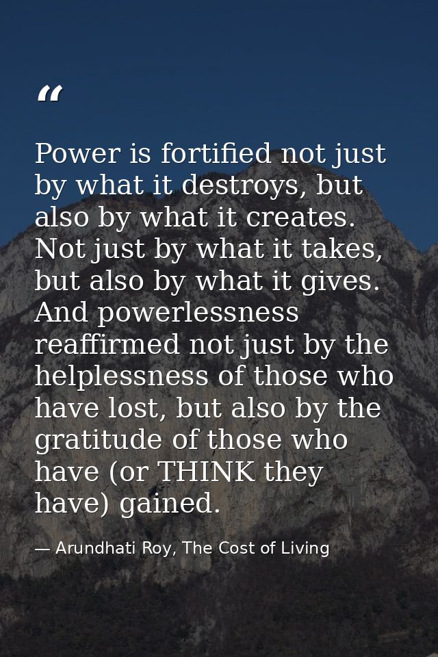 Power is fortified not just by what it destroys, but also by what it creates. Not just by what it takes, but also by wha — Arundhati Roy, The Cost of Living