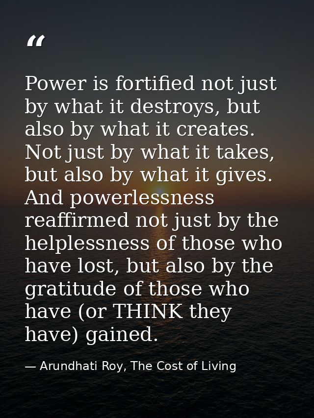Power is fortified not just by what it destroys, but also by what it creates. Not just by what it takes, but also by wha — Arundhati Roy, The Cost of Living