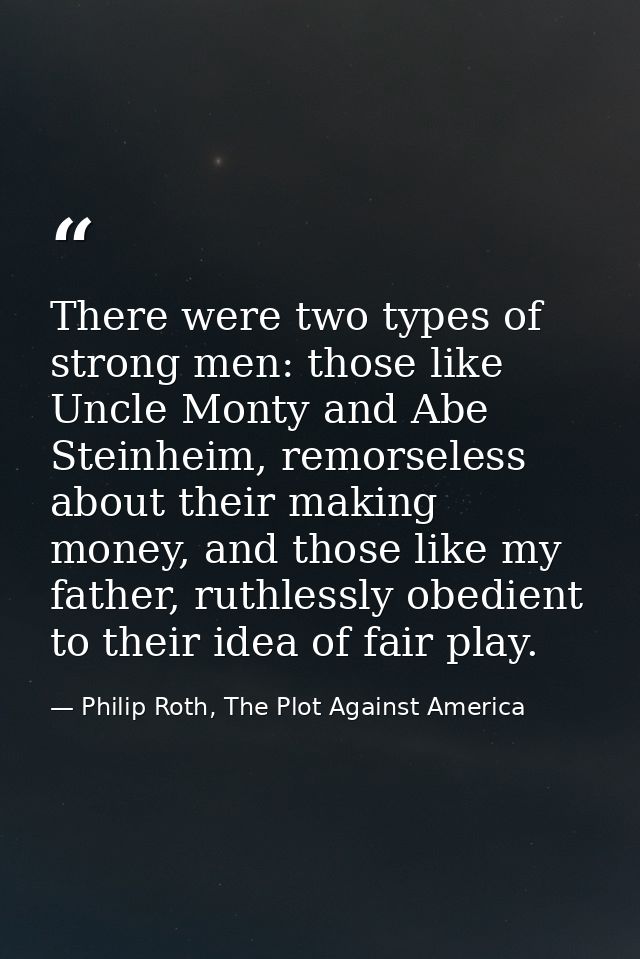 There were two types of strong men: those like Uncle Monty and Abe Steinheim, remorseless about their making money, and  — Philip Roth, The Plot Against America